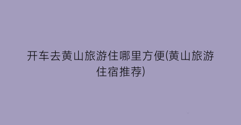 开车去黄山旅游住哪里方便(黄山旅游住宿推荐)