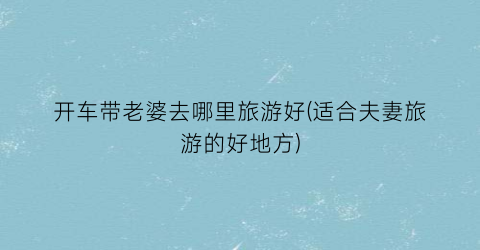 开车带老婆去哪里旅游好(适合夫妻旅游的好地方)