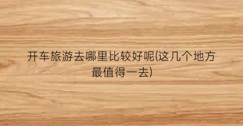 开车旅游去哪里比较好呢(这几个地方最值得一去)