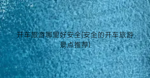 开车旅游哪里好安全(安全的开车旅游景点推荐)