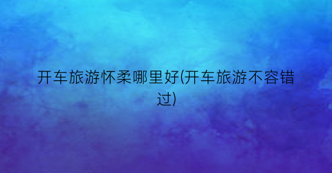 开车旅游怀柔哪里好(开车旅游不容错过)