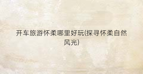 开车旅游怀柔哪里好玩(探寻怀柔自然风光)