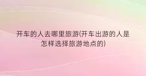 开车的人去哪里旅游(开车出游的人是怎样选择旅游地点的)
