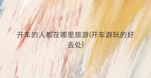 开车的人都在哪里旅游(开车游玩的好去处)