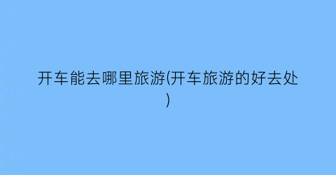 开车能去哪里旅游(开车旅游的好去处)