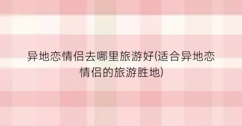 异地恋情侣去哪里旅游好(适合异地恋情侣的旅游胜地)