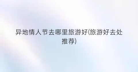 异地情人节去哪里旅游好(旅游好去处推荐)