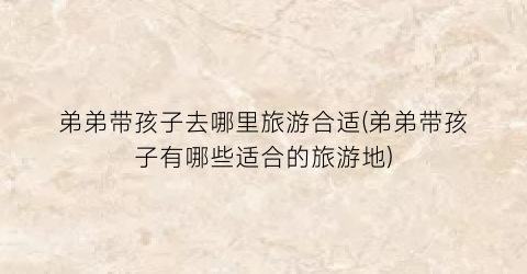 弟弟带孩子去哪里旅游合适(弟弟带孩子有哪些适合的旅游地)