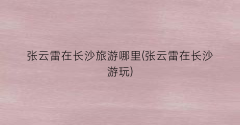 张云雷在长沙旅游哪里(张云雷在长沙游玩)