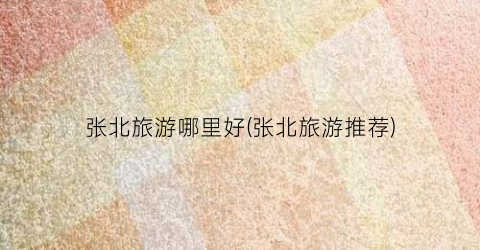 张北旅游哪里好(张北旅游推荐)