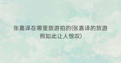 张嘉译在哪里旅游拍的(张嘉译的旅游照如此让人惊叹)
