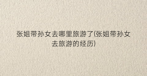 张姐带孙女去哪里旅游了(张姐带孙女去旅游的经历)