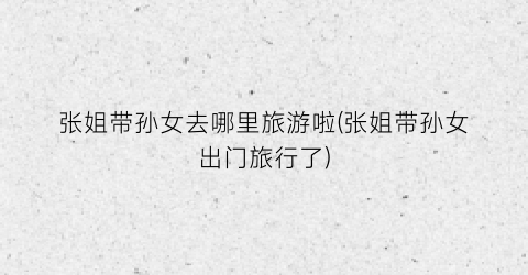 张姐带孙女去哪里旅游啦(张姐带孙女出门旅行了)