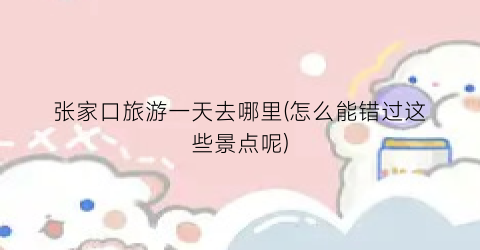 张家口旅游一天去哪里(怎么能错过这些景点呢)