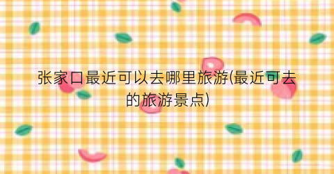 张家口最近可以去哪里旅游(最近可去的旅游景点)
