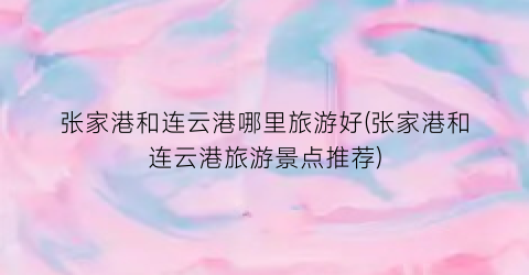 张家港和连云港哪里旅游好(张家港和连云港旅游景点推荐)