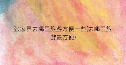 张家界去哪里旅游方便一些(去哪里旅游最方便)