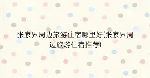 张家界周边旅游住宿哪里好(张家界周边旅游住宿推荐)