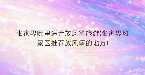 张家界哪里适合放风筝旅游(张家界风景区推荐放风筝的地方)