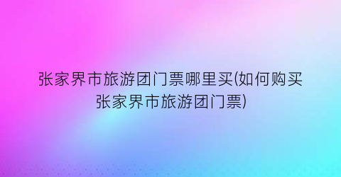 张家界市旅游团门票哪里买(如何购买张家界市旅游团门票)