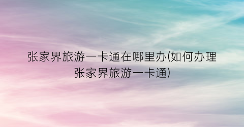 张家界旅游一卡通在哪里办(如何办理张家界旅游一卡通)