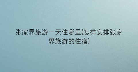 张家界旅游一天住哪里(怎样安排张家界旅游的住宿)