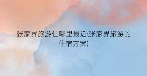 张家界旅游住哪里最近(张家界旅游的住宿方案)