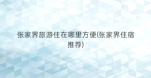 张家界旅游住在哪里方便(张家界住宿推荐)
