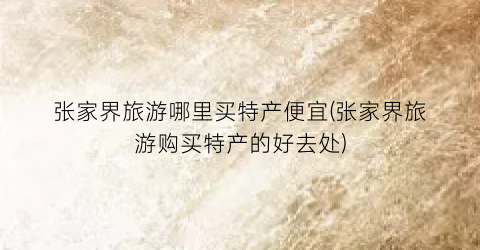 张家界旅游哪里买特产便宜(张家界旅游购买特产的好去处)