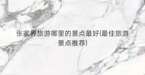 张家界旅游哪里的景点最好(最佳旅游景点推荐)