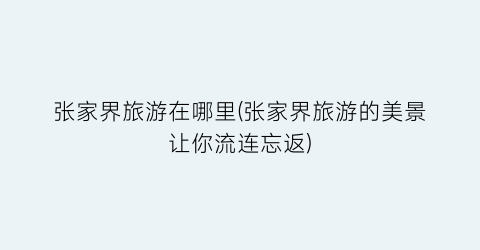 张家界旅游在哪里(张家界旅游的美景让你流连忘返)