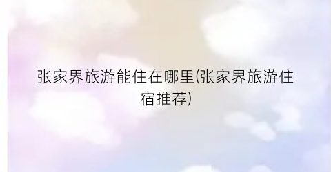 张家界旅游能住在哪里(张家界旅游住宿推荐)