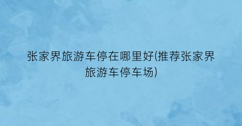 张家界旅游车停在哪里好(推荐张家界旅游车停车场)