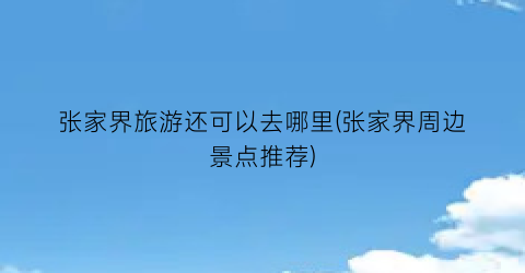 张家界旅游还可以去哪里(张家界周边景点推荐)