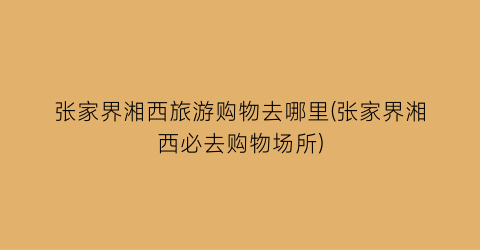 张家界湘西旅游购物去哪里(张家界湘西必去购物场所)