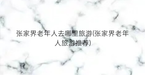 张家界老年人去哪里旅游(张家界老年人旅游推荐)