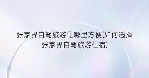 张家界自驾旅游住哪里方便(如何选择张家界自驾旅游住宿)
