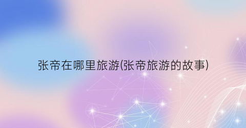 张帝在哪里旅游(张帝旅游的故事)