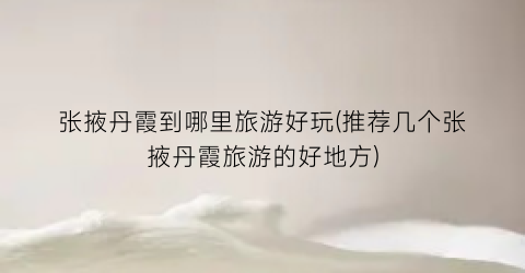 张掖丹霞到哪里旅游好玩(推荐几个张掖丹霞旅游的好地方)