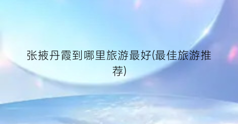 张掖丹霞到哪里旅游最好(最佳旅游推荐)