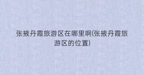 张掖丹霞旅游区在哪里啊(张掖丹霞旅游区的位置)