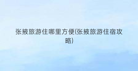 张掖旅游住哪里方便(张掖旅游住宿攻略)
