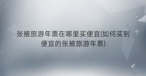 张掖旅游年票在哪里买便宜(如何买到便宜的张掖旅游年票)