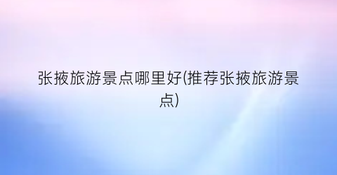 张掖旅游景点哪里好(推荐张掖旅游景点)