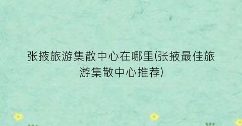 张掖旅游集散中心在哪里(张掖最佳旅游集散中心推荐)