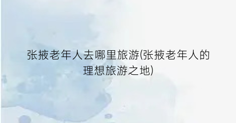 张掖老年人去哪里旅游(张掖老年人的理想旅游之地)