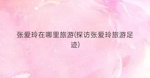 张爱玲在哪里旅游(探访张爱玲旅游足迹)