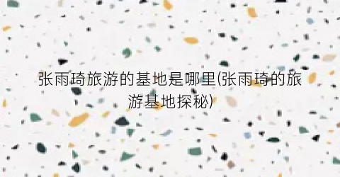 张雨琦旅游的基地是哪里(张雨琦的旅游基地探秘)
