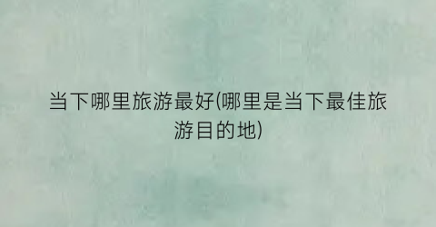 当下哪里旅游最好(哪里是当下最佳旅游目的地)