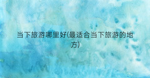 当下旅游哪里好(最适合当下旅游的地方)